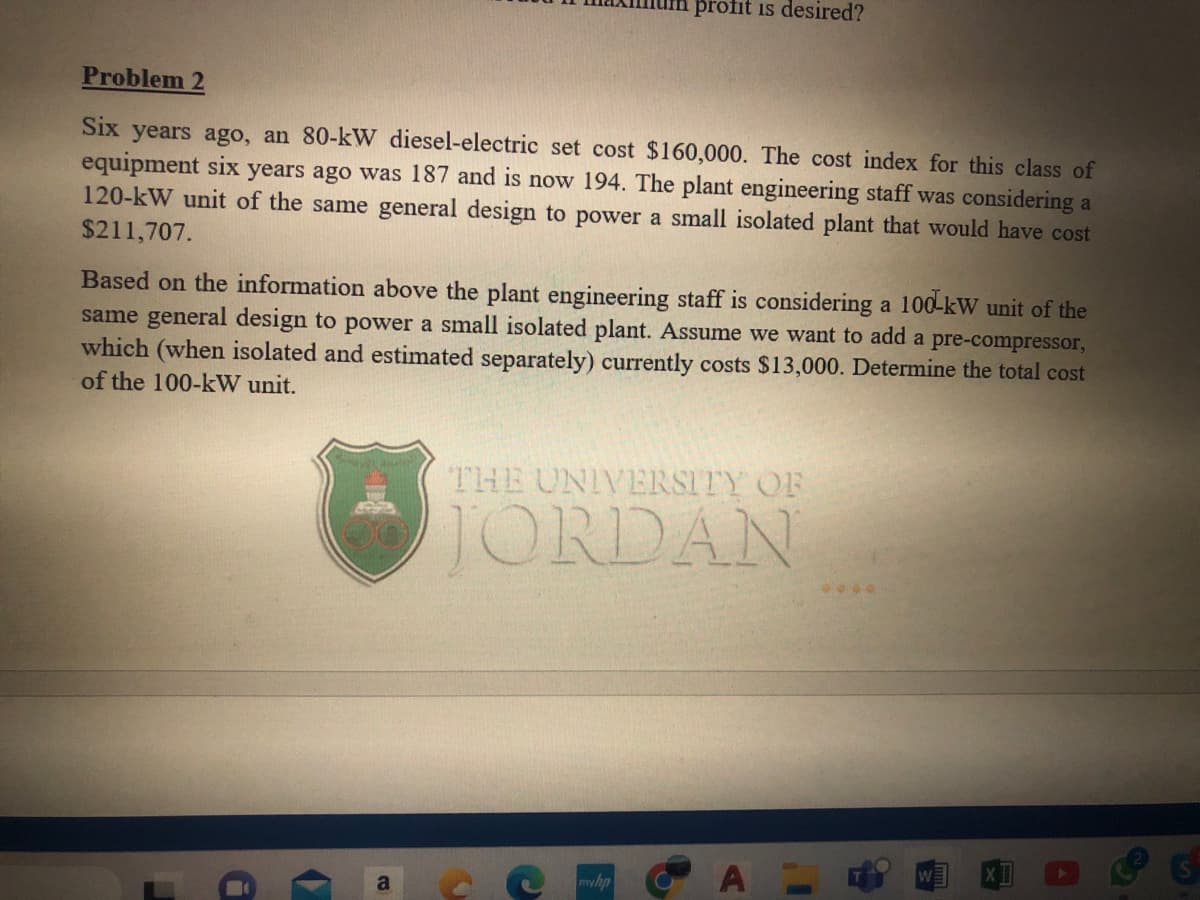 Problem 2
Six years ago, an 80-kW diesel-electric set cost $160,000. The cost index for this class of
equipment six years ago was 187 and is now 194. The plant engineering staff was considering a
120-kW unit of the same general design to power a small isolated plant that would have cost
$211,707.
Based on the information above the plant engineering staff is considering a 100 kW unit of the
same general design to power a small isolated plant. Assume we want to add a pre-compressor,
which (when isolated and estimated separately) currently costs $13,000. Determine the total cost
of the 100-kW unit.
■
a
profit is desired?
a
THE UNIVERSITY OF
JORDAN
myhp
I