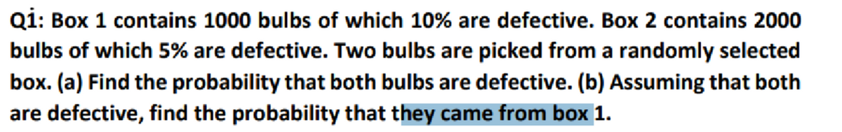Q1: Box 1 contains 1000 bulbs of which 10% are defective. Box 2 contains 2000
bulbs of which 5% are defective. Two bulbs are picked from a randomly selected
box. (a) Find the probability that both bulbs are defective. (b) Assuming that both
are defective, find the probability that they came from box 1.