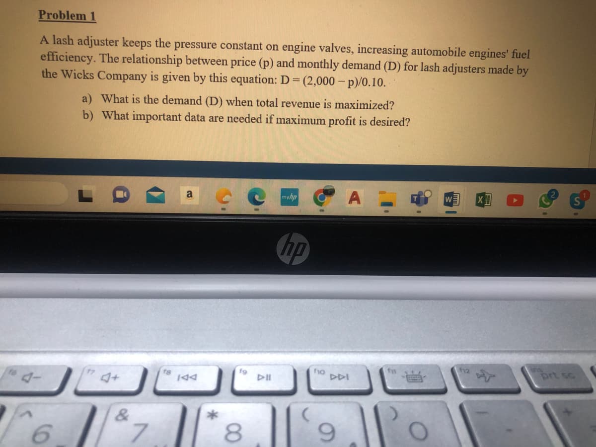 Problem 1
A lash adjuster keeps the pressure constant on engine valves, increasing automobile engines' fuel
efficiency. The relationship between price (p) and monthly demand (D) for lash adjusters made by
the Wicks Company is given by this equation: D=(2,000-p)/0.10.
6
a) What is the demand (D) when total revenue is maximized?
b) What important data are needed if maximum profit is desired?
&
7
IAA
fg
8
DII
myhp
np
f10
DDI
9
fi
Po
112
prt sc