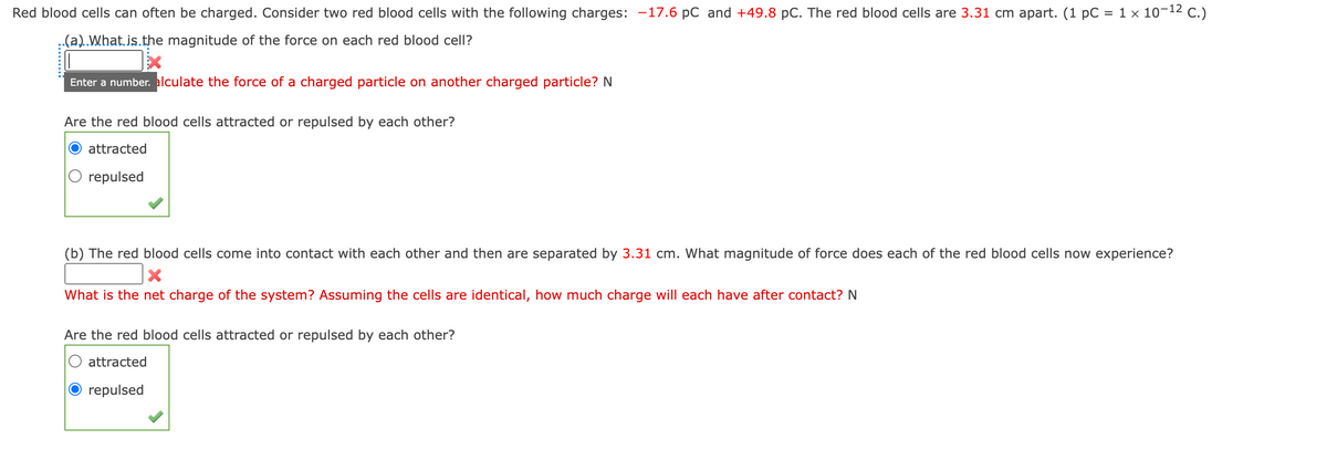 Red blood cells can often be charged. Consider two red blood cells with the following charges: -17.6 pc and +49.8 pC. The red blood cells are 3.31 cm apart. (1 pC = 1 × 10-12 C.)
..(a)..What.is.the magnitude of the force on each red blood cell?
Enter a number. alculate the force of a charged particle on another charged particle? N
Are the red blood cells attracted or repulsed by each other?
attracted
repulsed
(b) The red blood cells come into contact with each other and then are separated by 3.31 cm. What magnitude of force does each of the red blood cells now experience?
What is the net charge of the system? Assuming the cells are identical, how much charge will each have after contact? N
Are the red blood cells attracted or repulsed by each other?
attracted
repulsed