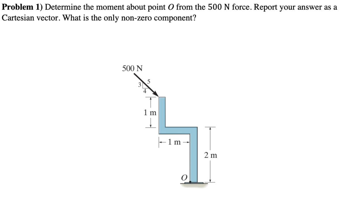 Problem 1) Determine the moment about point O from the 500 N force. Report your answer as a
Cartesian vector. What is the only non-zero component?
500 N
1 m
-1 m
2 m
