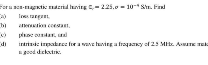 For a non-magnetic material having E,= 2.25, o = 10¬4 S/m. Find
(a)
loss tangent,
b)
attenuation constant,
c)
phase constant, and
(p.
intrinsic impedance for a wave having a frequency of 2.5 MHz. Assume mate
a good dielectric.
