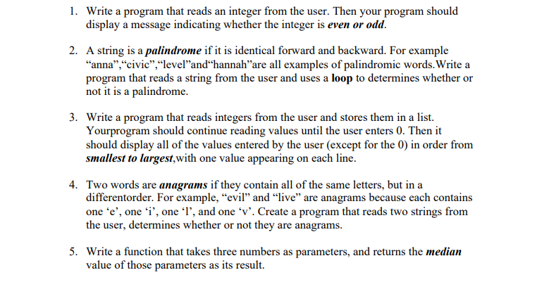 1. Write a program that reads an integer from the user. Then your program should
display a message indicating whether the integer is even or odd.
2. A string is a palindrome if it is identical forward and backward. For example
"anna","civic","leveľ"and“hannah"are all examples of palindromic words. Write a
program that reads a string from the user and uses a loop to determines whether or
not it is a palindrome.
3. Write a program that reads integers from the user and stores them in a list.
Yourprogram should continue reading values until the user enters 0. Then it
should display all of the values entered by the user (except for the 0) in order from
smallest to largest,with one value appearing on each line.
4. Two words are anagrams if they contain all of the same letters, but in a
differentorder. For example, "evil" and “live" are anagrams because each contains
one 'e', one 'i', one l', and one 'v'. Create a program that reads two strings from
the user, determines whether or not they are anagrams.
5. Write a function that takes three numbers as parameters, and returns the median
value of those parameters as its result.
