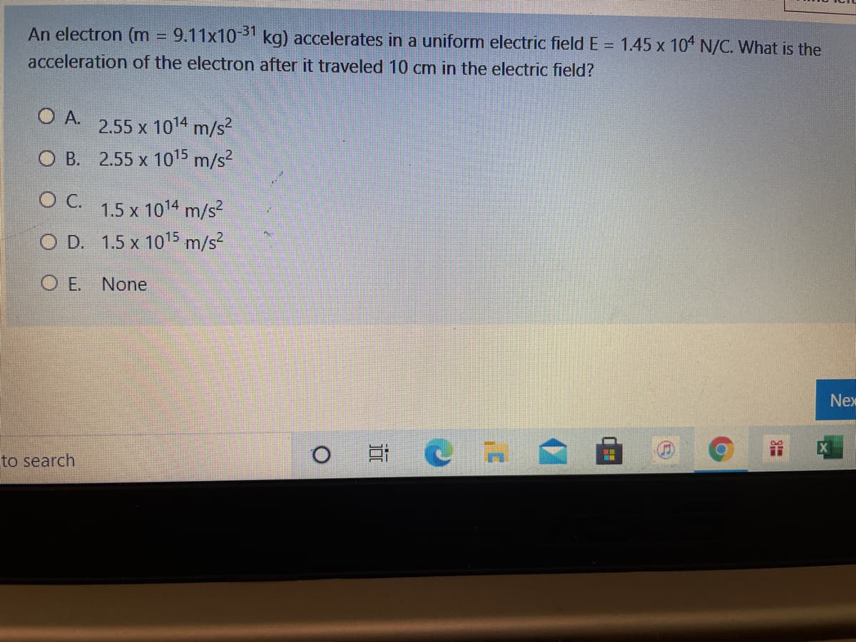 An electron (m
9.11x10 31 kg) accelerates in a uniform electric field E = 1.45 x 10 N/C. What is the
acceleration of the electron after it traveled 10 cm in the electric field?
O A.
2.55 x 1014 m/s²
O B. 2.55 x 1015 m/s?
C.
1.5 x 1014 m/s?
O D. 1.5 x 1015 m/s²
O E. None
Nex
to search
