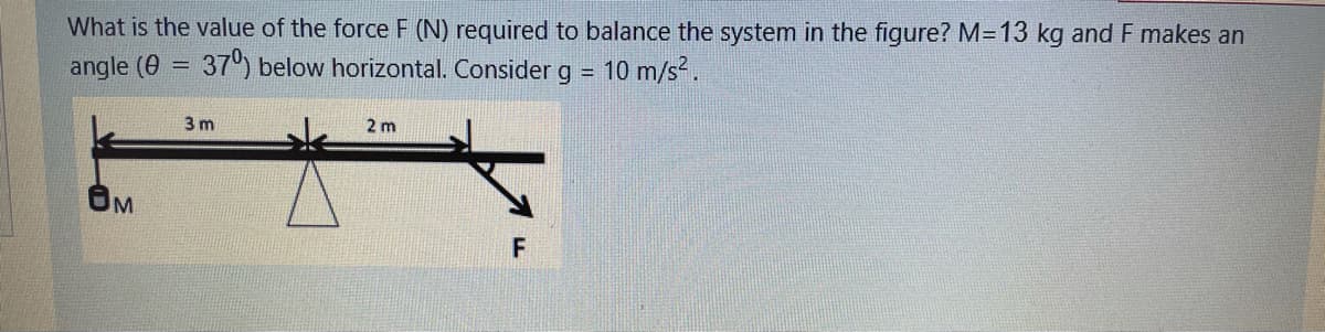 What is the value of the force F (N) required to balance the system in the figure? M=13 kg and F makes an
angle (0
37) below horizontal. Consider g =
10 m/s.
%3D
3 m
2 m
F
