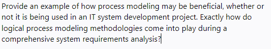 Provide an example of how process modeling may be beneficial, whether or
not it is being used in an IT system development project. Exactly how do
logical process modeling methodologies come into play during a
comprehensive system requirements analysis?
