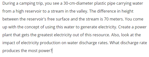 During a camping trip, you see a 30-cm-diameter plastic pipe carrying water
from a high reservoir to a stream in the valley. The difference in height
between the reservoir's free surface and the stream is 70 meters. You come
up with the concept of using this water to generate electricity. Create a power
plant that gets the greatest electricity out of this resource. Also, look at the
impact of electricity production on water discharge rates. What discharge rate
produces the most power?
