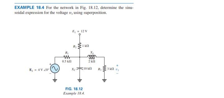 EXAMPLE 18.4 For the network in Fig. 18.12, determine the sinu-
soidal expression for the voltage v, using superposition.
E, = 12 V
R:I k
R1
0.5 kf
2 kfl
E, = 4 V 20
Xc
10 kf
R, 33 kl v,
FIG. 18.12
Example 18.4.

