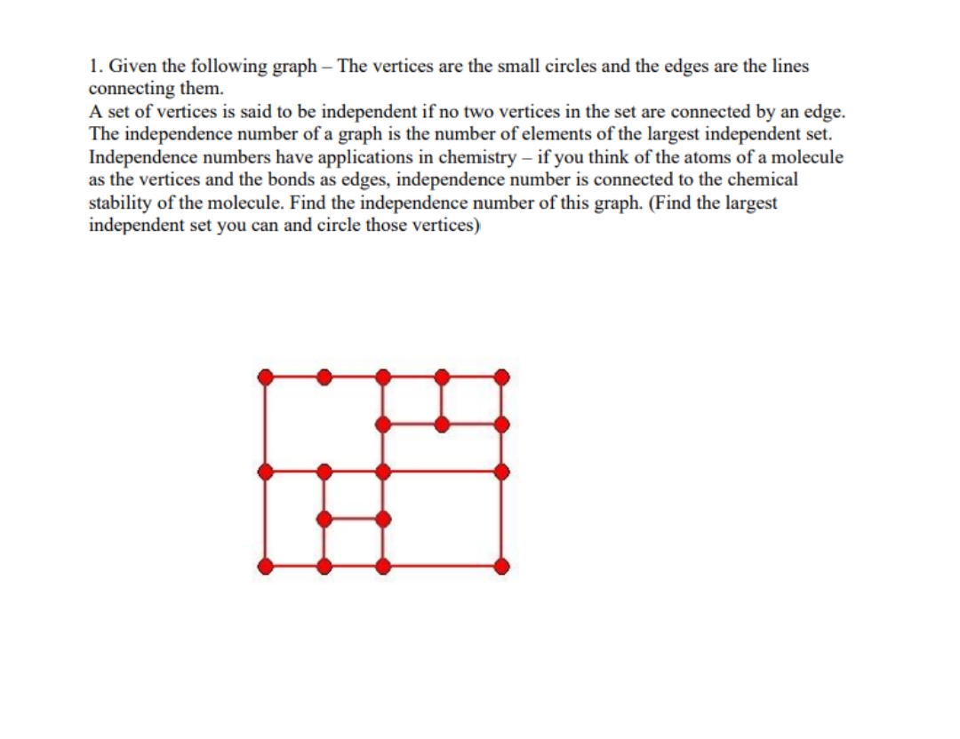 1. Given the following graph – The vertices are the small circles and the edges are the lines
connecting them.
A set of vertices is said to be independent if no two vertices in the set are connected by an edge.
The independence number of a graph is the number of elements of the largest independent set.
Independence numbers have applications in chemistry – if you think of the atoms of a molecule
as the vertices and the bonds as edges, independence number is connected to the chemical
stability of the molecule. Find the independence number of this graph. (Find the largest
independent set you can and circle those vertices)
