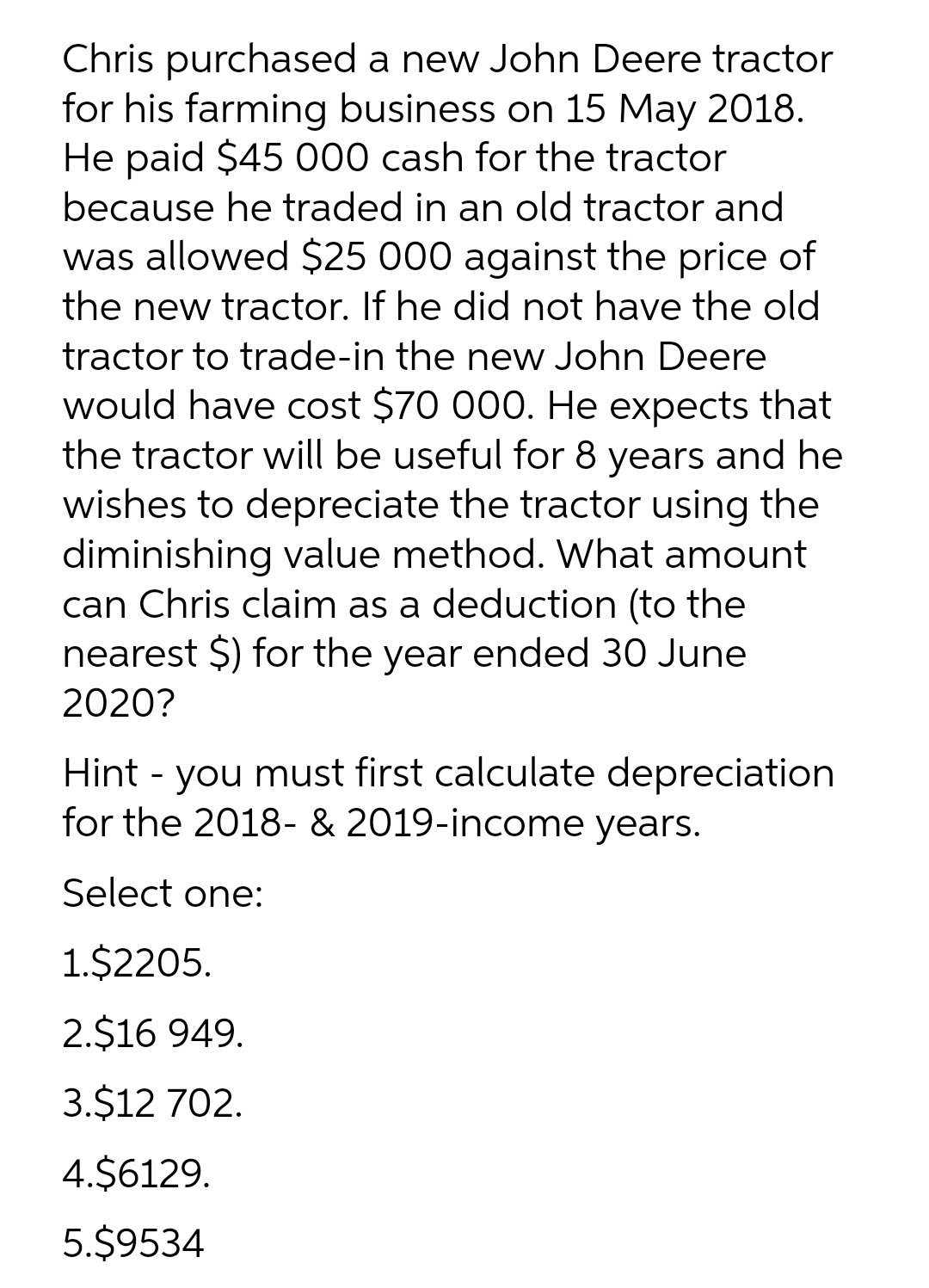 Chris purchased a new John Deere tractor
for his farming business on 15 May 2018.
He paid $45 000 cash for the tractor
because he traded in an old tractor and
was allowed $25 000 against the price of
the new tractor. If he did not have the old
tractor to trade-in the new John Deere
would have cost $70 000. He expects that
the tractor will be useful for 8 years and he
wishes to depreciate the tractor using the
diminishing value method. What amount
can Chris claim as a deduction (to the
nearest $) for the year ended 30 June
2020?
Hint - you must first calculate depreciation
for the 2018- & 2019-income years.
Select one:
1.$2205.
2.$16 949.
3.$12 702.
4.$6129.
5.$9534
