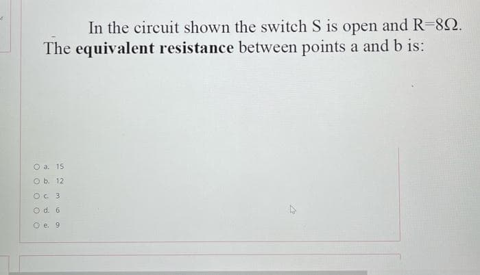of
In the circuit shown the switch S is open and R=82.
The equivalent resistance between points a and b is:
O a. 15
O b. 12
O. 3
O d. 6
O e. 9
