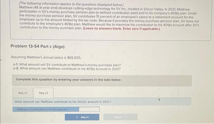 [The following information applies to the questions displayed below.)
Matthew (48 at year-end) develops cutting-edge technology for SV Inc., located in Silicon Valley. In 2021, Matthew
participates in SV's money purchase pension plan (a defined contribution plan) and in his company's 401(k) plan. Under
the money purchase pension plan, SV contributes 15 percent of an employee's salary to a retirement account for the
employee up to the amount limited by the tax code. Because it provides the money purchase pension plan, SV does not
contribute to the employee's 401(k) plan. Matthew would like to maximize his contribution to his 401(k) account after SV's
contribution to the money purchase plan. (Leave no answers blank. Enter zero if applicable.)
Problem 13-54 Part c (Algo)
Assuming Matthew's annual salary is $65,500,
c-1. What amount will SV contribute to Matthew's money purchase plan?
c-2. What amount can Matthew contribute to his 401(k) account in 20217
Complete this question by entering your answers In the tabs below.
Req ci
Req c2
What amount can Matthew contribute to his 401(k) account in 2021?
Malthew's contribution to 4010K) account
< Reg ct
