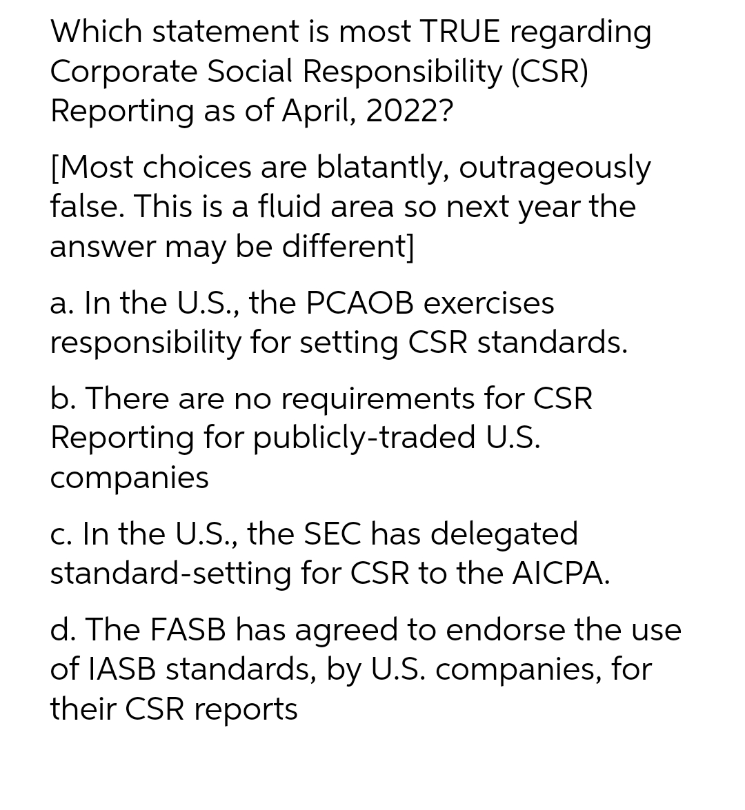 Which statement is most TRUE regarding
Corporate Social Responsibility (CSR)
Reporting as of April, 2022?
[Most choices are blatantly, outrageously
false. This is a fluid area so next year the
answer may be different]
a. In the U.S., the PCAOB exercises
responsibility for setting CSR standards.
b. There are no requirements for CSR
Reporting for publicly-traded U.S.
companies
c. In the U.S., the SEC has delegated
standard-setting for CSR to the AICPA.
d. The FASB has agreed to endorse the use
of IASB standards, by U.S. companies, for
their CSR reports