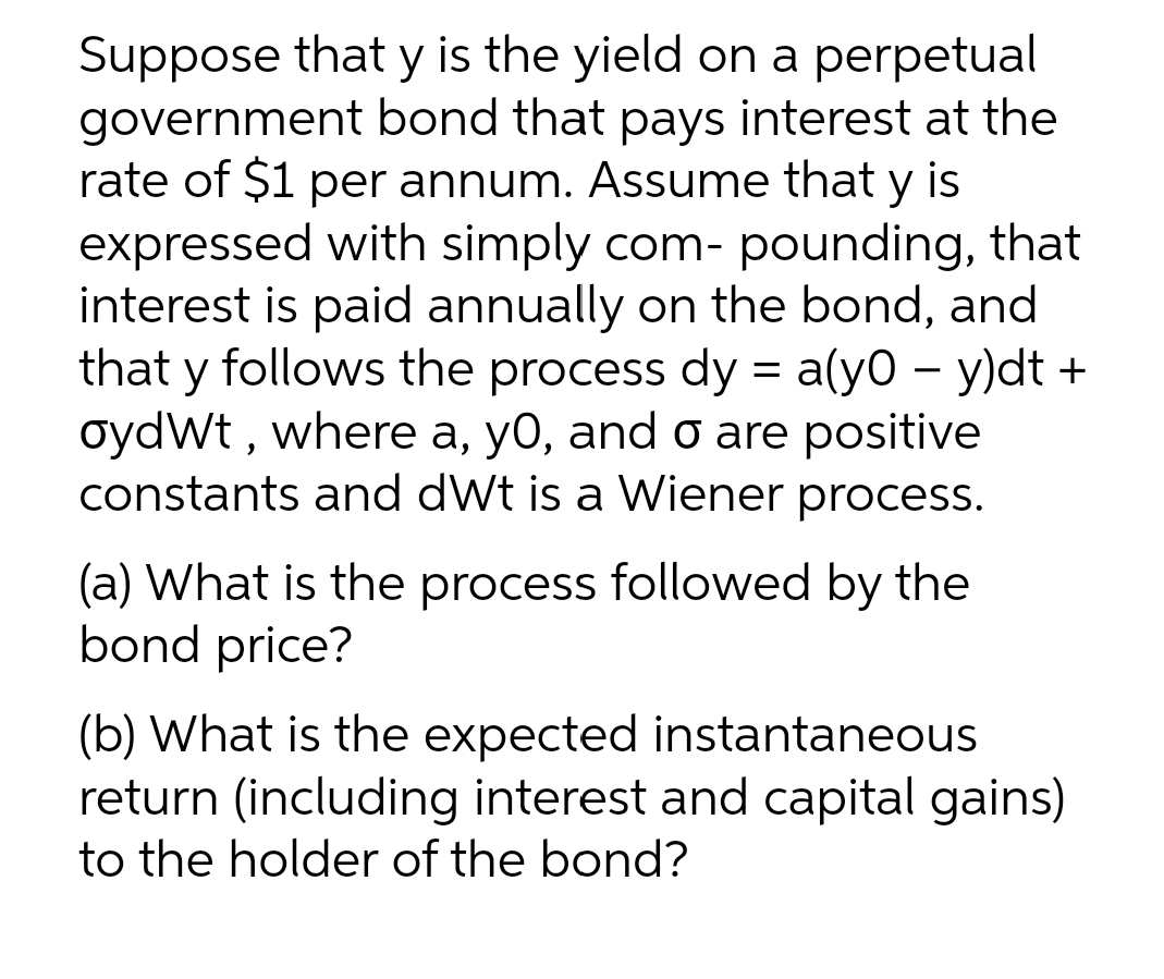 Suppose that y is the yield on a perpetual
government bond that pays interest at the
rate of $1 per annum. Assume that y is
expressed with simply com- pounding, that
interest is paid annually on the bond, and
that y follows the process dy = a(y0 −y)dt +
oydWt, where a, y0, and o are positive
constants and dWt is a Wiener process.
(a) What is the process followed by the
bond price?
(b) What is the expected instantaneous
return (including interest and capital gains)
to the holder of the bond?