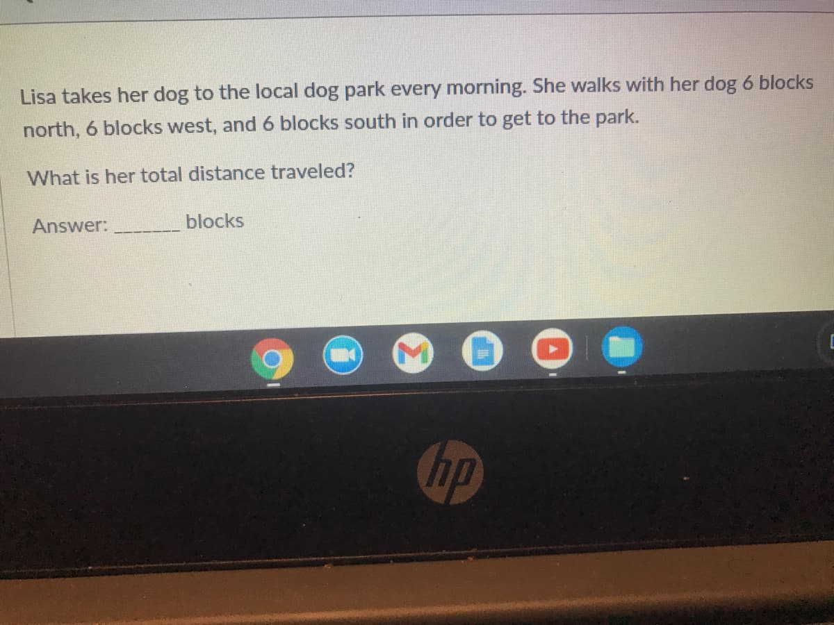 Lisa takes her dog to the local dog park every morning. She walks with her dog 6 blocks
north, 6 blocks west, and 6 blocks south in order to get to the park.
What is her total distance traveled?
Answer:
blocks
hp
