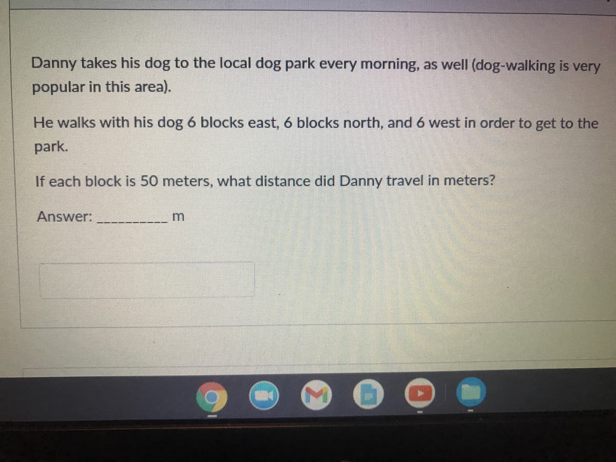 Danny takes his dog to the local dog park every morning, as well (dog-walking is very
popular in this area).
He walks with his dog 6 blocks east, 6 blocks north, and 6 west in order to get to the
park.
If each block is 50 meters, what distance did Danny travel in meters?
Answer:
m
