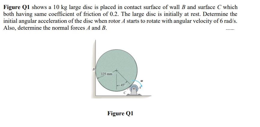 Figure Q1 shows a 10 kg large disc is placed in contact surface of wall B and surface C which
both having same coefficient of friction of 0.2. The large disc is initially at rest. Determine the
initial angular acceleration of the disc when rotor A starts to rotate with angular velocity of 6 rad/s.
Also, determine the normal forces A and B.
125 mm
45°
Figure Q1
