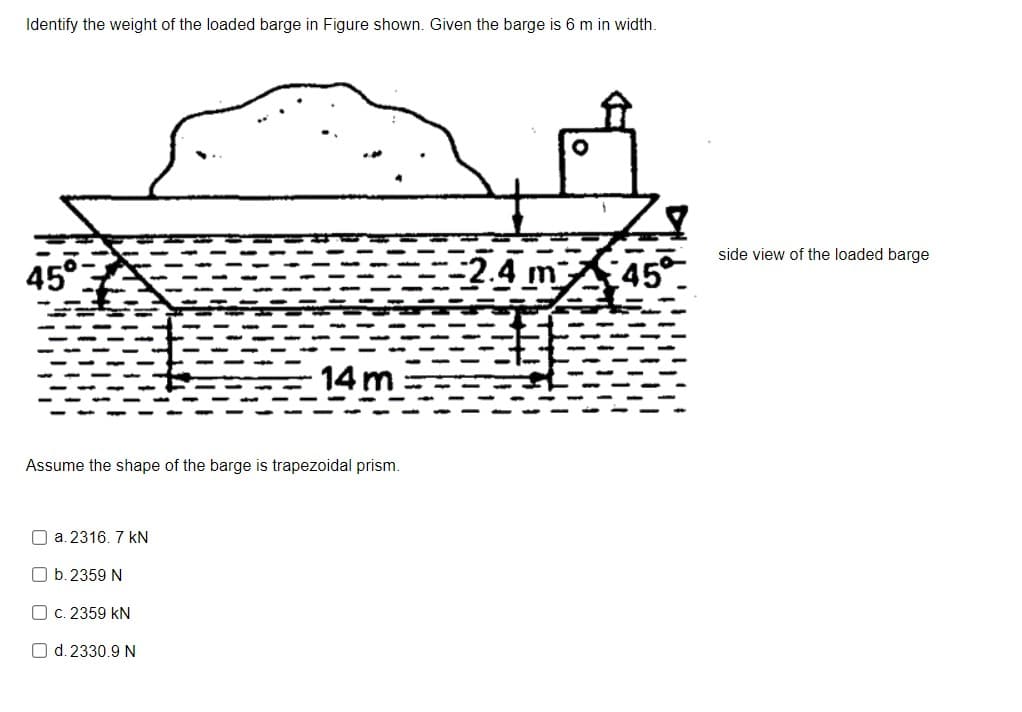 Identify the weight of the loaded barge in Figure shown. Given the barge is 6 m in width.
side view of the loaded barge
-2.4 m
45
14 m
Assume the shape of the barge is trapezoidal prism.
O a. 2316. 7 kN
O b. 2359 N
O c. 2359 kN
O d. 2330.9 N

