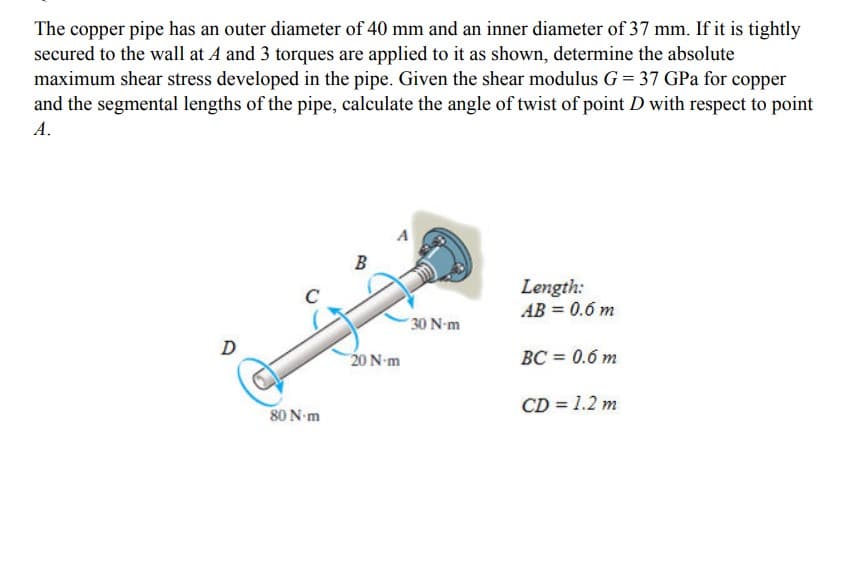 The copper pipe has an outer diameter of 40 mm and an inner diameter of 37 mm. If it is tightly
secured to the wall at A and 3 torques are applied to it as shown, determine the absolute
maximum shear stress developed in the pipe. Given the shear modulus G = 37 GPa for copper
and the segmental lengths of the pipe, calculate the angle of twist of point D with respect to point
А.
B
Length:
AB = 0.6 m
30 N-m
D
20 N-m
BC = 0.6 m
CD = 1.2 m
80 N-m
