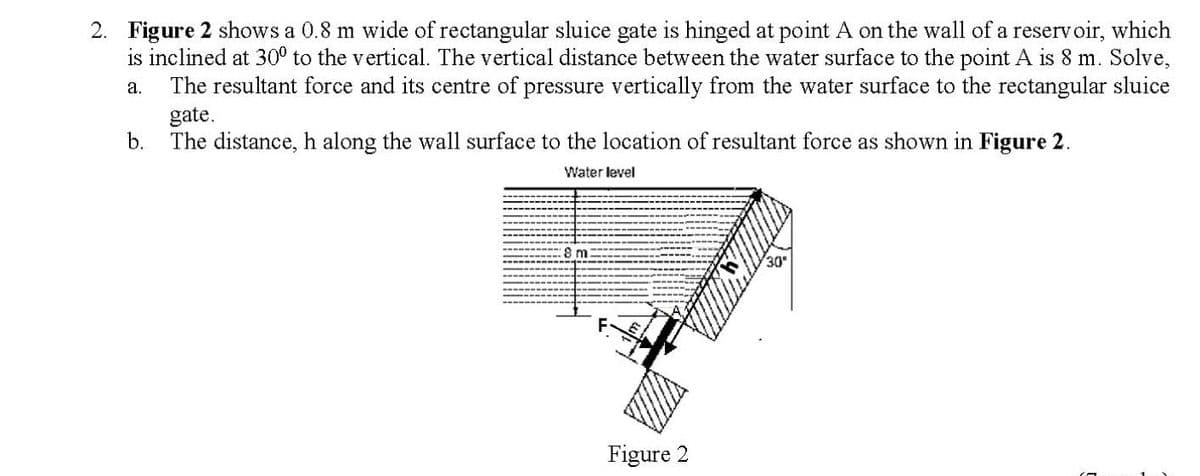 2. Figure 2 shows a 0.8 m wide of rectangular sluice gate is hinged at point A on the wall of a reservoir, which
is inclined at 30° to the vertical. The vertical distance between the water surface to the point A is 8 m. Solve,
The resultant force and its centre of pressure vertically from the water surface to the rectangular sluice
a.
gate.
b.
The distance, h along the wall surface to the location of resultant force as shown in Figure 2.
Water level
8 m
30
Figure 2

