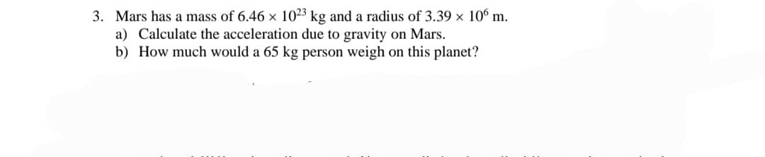 3. Mars has a mass of 6.46 × 1023 kg and a radius of 3.39 × 10° m.
a) Calculate the acceleration due to gravity on Mars.
b) How much would a 65 kg person weigh on this planet?
