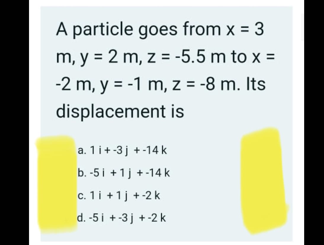 A particle goes from x = 3
m, y = 2 m, z = -5.5 m to x =
-2 m, y = -1 m, z = -8 m. Its
displacement is
a. 1 i+-3 j + -14 k
b. -5 i + 1j +-14 k
c. 1i +1j +-2 k
d. -5 i +-3 j + -2 k
