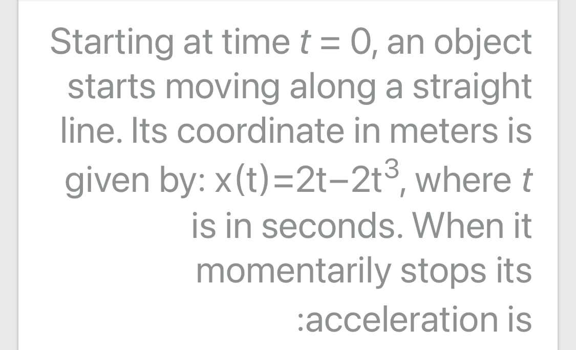 Starting at time t = 0, an object
starts moving along a straight
%3D
line. Its coordinate in meters is
given by: x(t)=2t-2t3, where t
is in seconds. When it
momentarily stops its
:acceleration is
