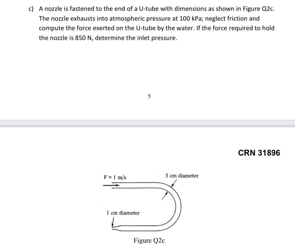 c) A nozzle is fastened to the end of a U-tube with dimensions as shown in Figure Q2c.
The nozzle exhausts into atmospheric pressure at 100 kPa; neglect friction and
compute the force exerted on the U-tube by the water. If the force required to hold
the nozzle is 850 N, determine the inlet pressure.
5
CRN 31896
V = 1 m/s
5 cm diameter
1 cm diameter
Figure Q2c
