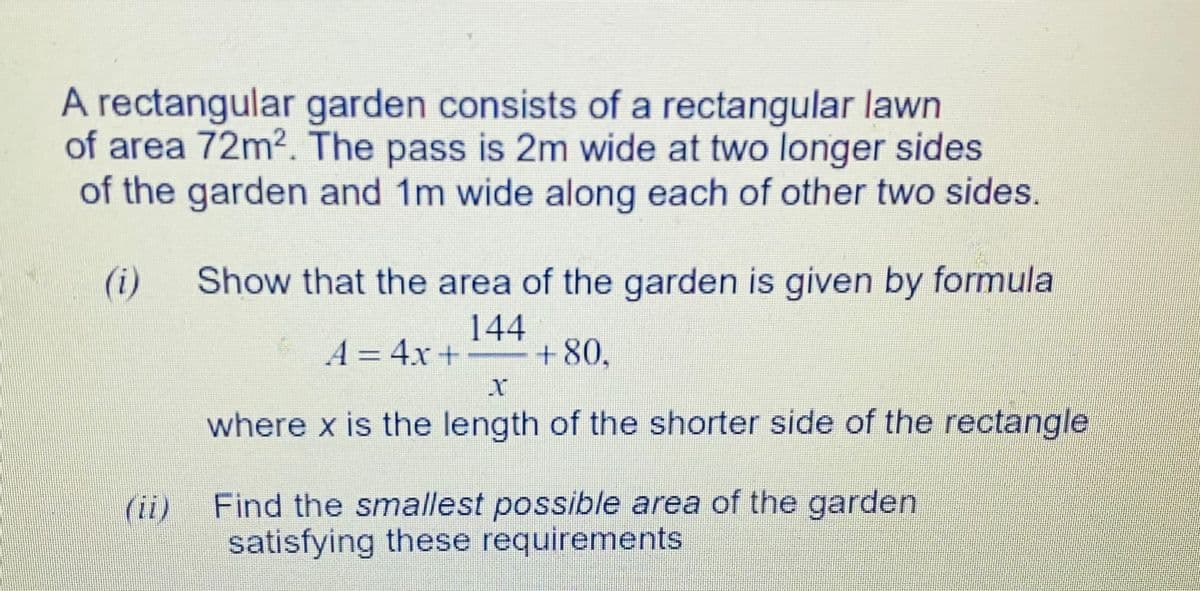 A rectangular garden consists of a rectangular lawn
of area 72m2. The pass is 2m wide at two longer sides
of the garden and 1m wide along each of other two sides.
(i)
Show that the area of the garden is given by formula
144
A = 4x + +80,
%3D
where x is the length of the shorter side of the rectangle
Find the smallest possible area of the garden
satisfying these requirements
(ii)
