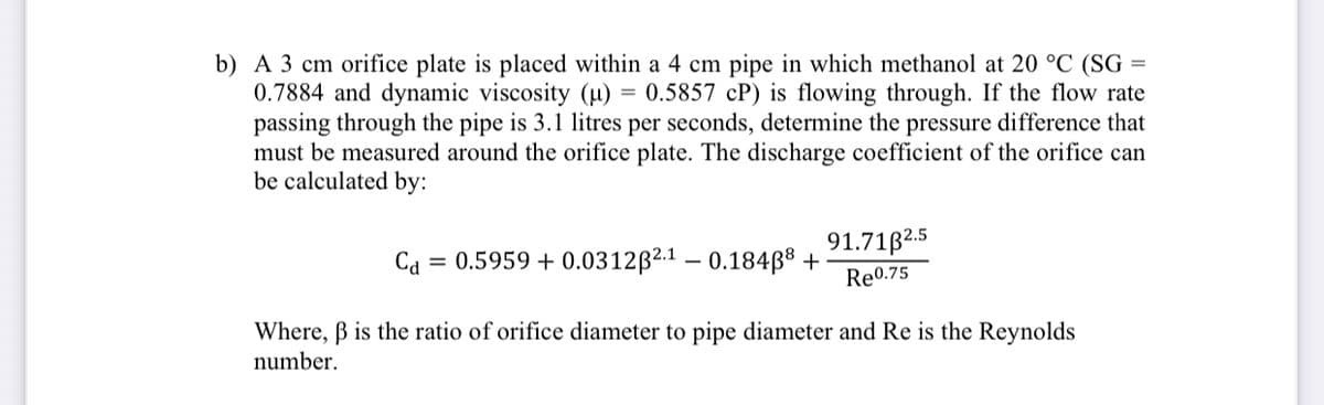 b) A 3 cm orifice plate is placed within a 4 cm pipe in which methanol at 20 °C (SG =
0.7884 and dynamic viscosity (µ) = 0.5857 cP) is flowing through. If the flow rate
passing through the pipe is 3.1 litres per seconds, determine the pressure difference that
must be measured around the orifice plate. The discharge coefficient of the orifice can
be calculated by:
91.71B2.5
Re0.75
Cd
= 0.5959 + 0.0312B2.1 – 0.184ß8 +
Where, B is the ratio of orifice diameter to pipe diameter and Re is the Reynolds
number.
