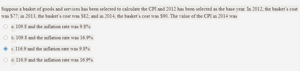Suppose a basket of goods and services has been selected to calculate the CPI and 2012 has been selected as the base year. In 2012, the basket's cost
was S77: in 2013. the basket's cost was $82; and in 2014, the basket's cost was $90. The value of the CPI in 2014 was
O a. 109.8 and the inflation rate was 9.8%.
O b. 109.8 and the inflation rate was 16.9%.
O c. 116.9 and the inflation rate was 9.8.
O d. 116.9 and the inflation rate was 16.9%.
