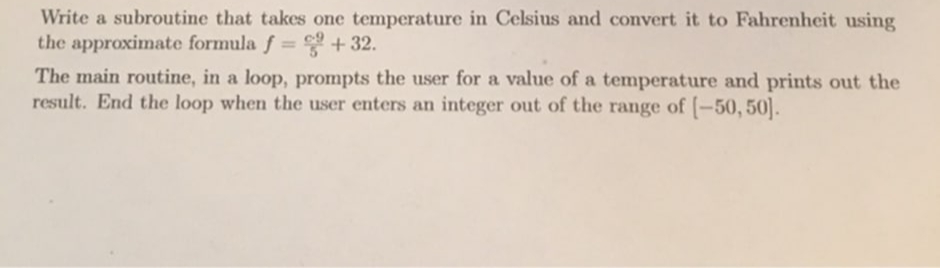 Write a subroutine that takes one temperature in Celsius and convert it to Fahrenheit using
the approximate formula f= + 32.
%3D
The main routine, in a loop, prompts the user for a value of a temperature and prints out the
result. End the loop when the user enters an integer out of the range of -50, 50.
