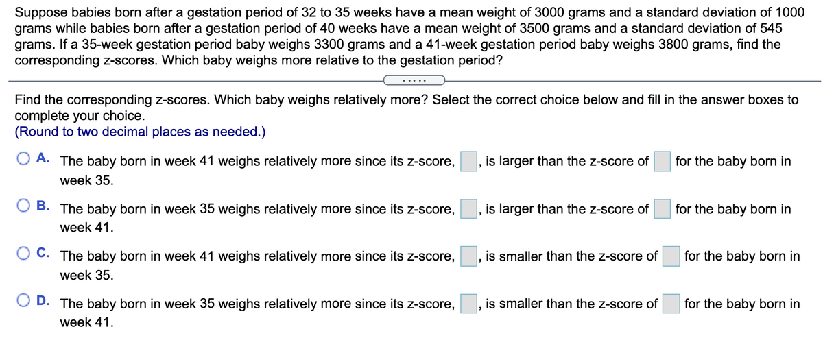 Suppose babies born after a gestation period of 32 to 35 weeks have a mean weight of 3000 grams and a standard deviation of 1000
grams while babies born after a gestation period of 40 weeks have a mean weight of 3500 grams and a standard deviation of 545
grams. If a 35-week gestation period baby weighs 3300 grams and a 41-week gestation period baby weighs 3800 grams, find the
corresponding z-scores. Which baby weighs more relative to the gestation period?
.....
Find the corresponding z-scores. Which baby weighs relatively more? Select the correct choice below and fill in the answer boxes to
complete your choice.
(Round to two decimal places as needed.)
A. The baby born in week 41 weighs relatively more since its z-score,
is larger than the z-score of
for the baby born in
week 35.
O B. The baby born in week 35 weighs relatively more since its z-score,
is larger than the z-score of
for the baby born in
week 41.
C. The baby born in week 41 weighs relatively more since its z-score,
is smaller than the z-score of
for the baby born in
week 35.
O D. The baby born in week 35 weighs relatively more since its z-score,
is smaller than the z-score of
for the baby born in
week 41.
