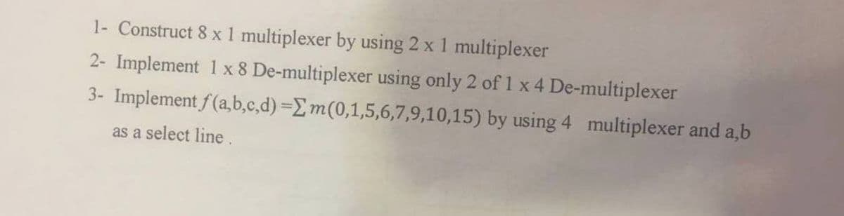 1- Construct 8 x 1 multiplexer by using 2 x 1 multiplexer
2- Implement 1 x 8 De-multiplexer using only 2 of 1 x 4 De-multiplexer
3- Implement f(a,b,c,d) = m(0,1,5,6,7,9,10,15) by using 4 multiplexer and a,b
as a select line.