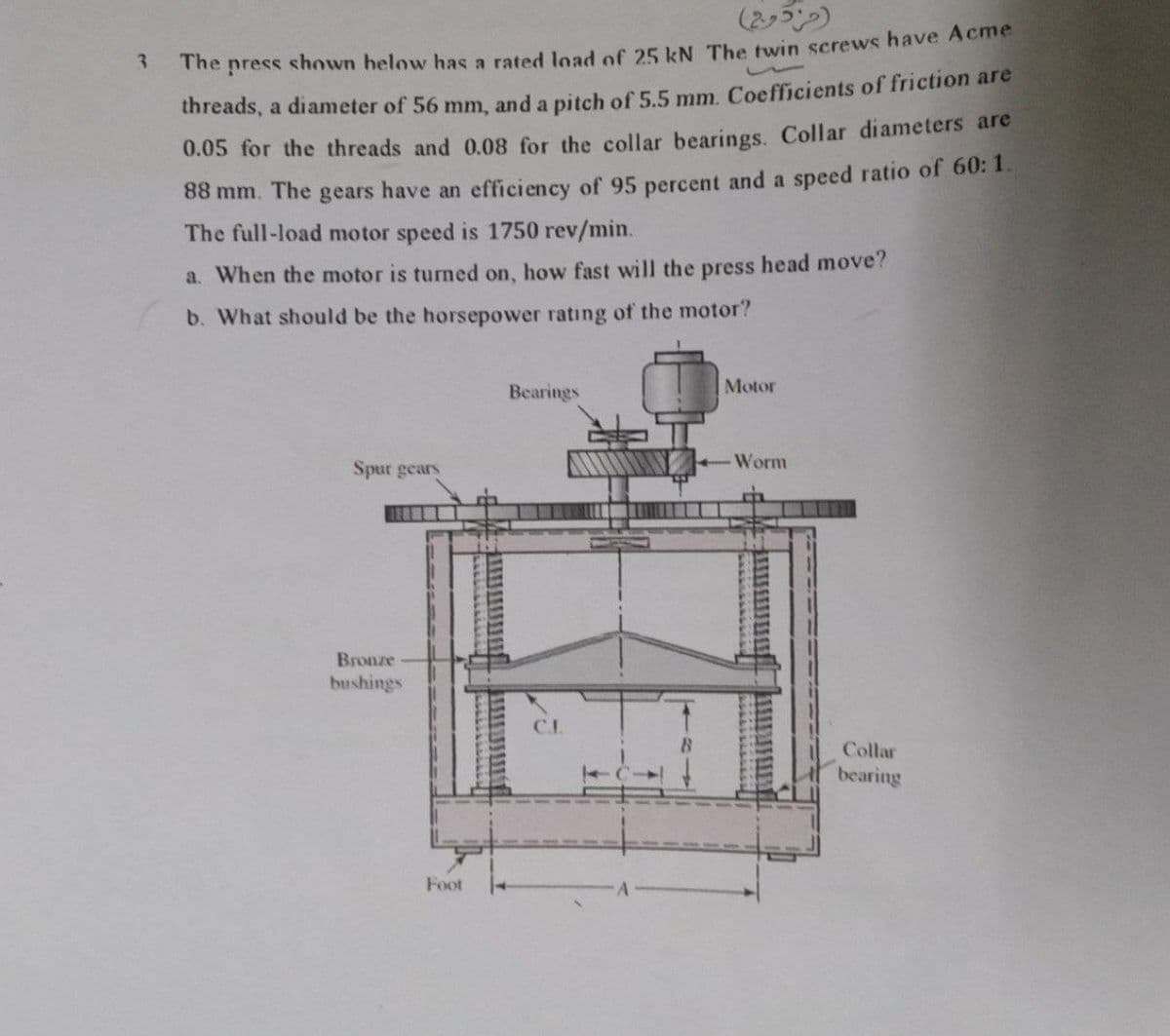 3
The press
shown below has a rated load of 25 kN The twin screws have Acme
threads, a diameter of 56 mm, and a pitch of 5.5 mm. Coefficients of friction are
0.05 for the threads and 0.08 for the collar bearings. Collar diameters are
88 mm. The gears have an efficiency of 95 percent and a speed ratio of 60: 1.
The full-load motor speed is 1750 rev/min.
a. When the motor is turned on, how fast will the press head move?
b. What should be the horsepower rating of the motor?
Bearings
Motor
Spur gears
Bronze
bushings
(مزدوج)
Foot
Worm
Collar
bearing