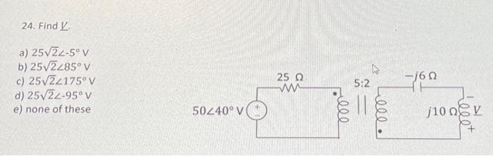 24. Find V
a) 25√22-5° V
b) 25√2285° V
c) 25√22175° V
d) 25√22-95°V
e) none of these
50240° V
25 Ω
ww
ell
5:2
ell.
160
j100V