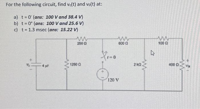 For the following circuit, find ve(t) and vo(t) at:
a) t = 0 (ans: 100 V and 38.4 V)
b) t= 0+ (ans: 100 V and 25.6 V)
c) t= 1.3 msec (ans: 15.22 V)
4 pF
www
ww
2500
1250 0
X₁-0
ww
600 0
120 V
2kQ
www
K
ww
1000
400 0
