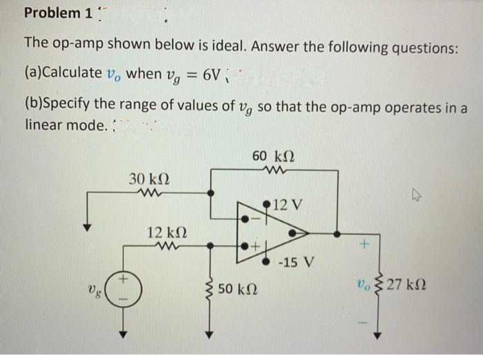 Problem 1
The op-amp shown below is ideal. Answer the following questions:
(a)Calculate vo when vg
Vg = 6V ₁
(b)Specify the range of values of vg so that the op-amp operates in a
linear mode. ;
Vg
30 ΚΩ
www
12 ΚΩ
www
3 50 ΚΩ
60 ΚΩ
www
12 V
-15 V
+
Vo
4
527 ΚΩ