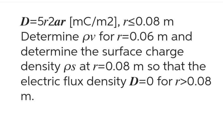 D=5r2ar [mC/m2], r≤0.08 m
Determine pv for r=0.06 m and
determine the surface charge
density ps at r=0.08 m so that the
electric flux density D=0 for r>0.08
m.