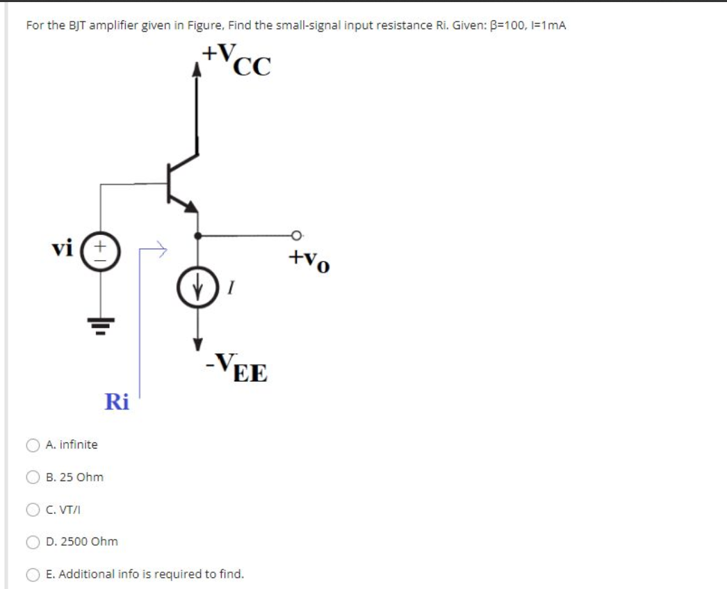For the BJT amplifier given in Figure, Find the small-signal input resistance Ri. Given: B=100, l=1mA
Vcc
vi
A. infinite
B. 25 Ohm
C. VT/I
Ri
D. 2500 Ohm
+V
I
-VEE
E. Additional info is required to find.
+vo