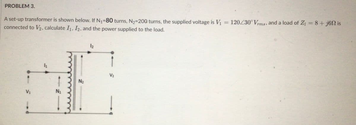 PROBLEM 3.
A set-up transformer is shown below. If N₁-80 turns, N₂-200 turns, the supplied voltage is V₁ = 120/30° Vrms, and a load of Z₁ = 8+j6n is
connected to V2, calculate I1, I2, and the power supplied to the load.
V₁
1₁
N₁
N₂
12
V₂