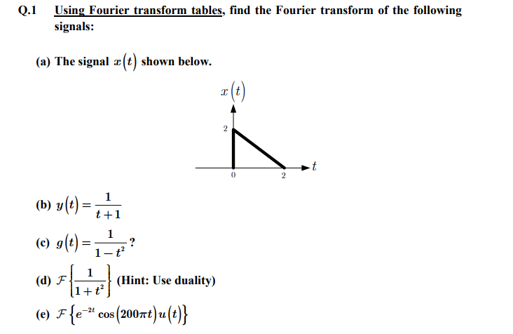 Using Fourier transform tables, find the Fourier transform of the following
signals:
(a) The signal z (t) shown below.
Q.1
(b) y(t) =
1
t+1
1
(©) g(t) = ₁ _—_{²
-?
1-t²
(d) F
(e) ♬ {e-² cos (200πt)u(t)}
F
1
1+t²
(Hint: Use duality)
x (t)
2
0
2
-t