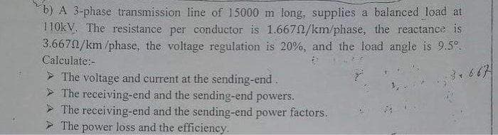 b) A 3-phase transmission line of 15000 m long, supplies a balanced load at
110kV. The resistance per conductor is 1.6670/km/phase, the reactance is
3.6670/km/phase, the voltage regulation is 20%, and the load angle is 9.5%.
3.667
Calculate:-
The voltage and current at the sending-end.
The receiving-end and the sending-end powers.
The receiving-end and the sending-end power factors.
The power loss and the efficiency.