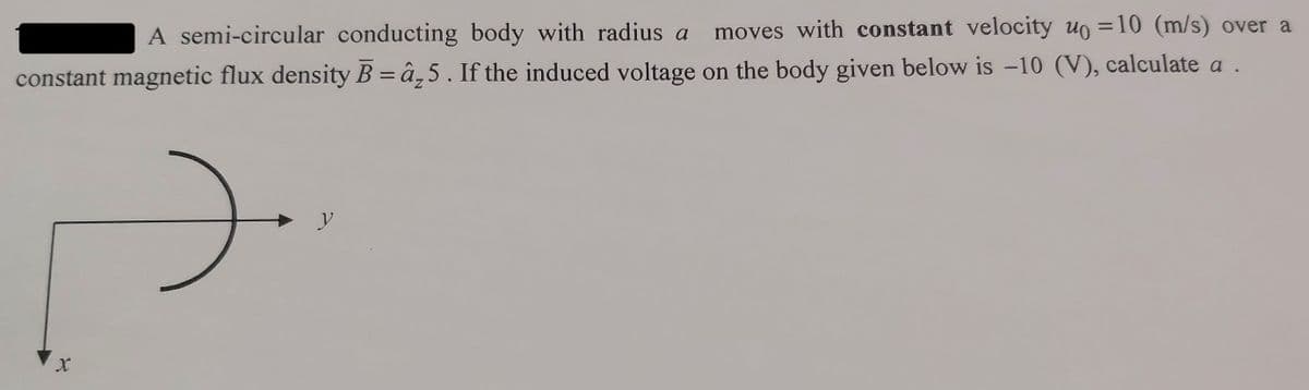 A semi-circular conducting body with radius a moves with constant velocity u = 10 (m/s) over a
constant magnetic flux density B = â₂5. If the induced voltage on the body given below is -10 (V), calculate a .
X
).
y
