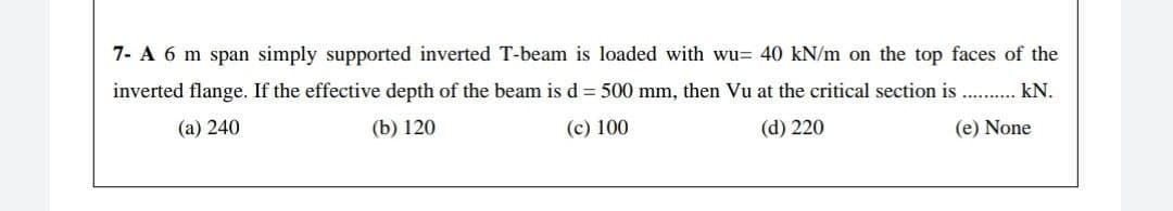7- A 6 m span simply supported inverted T-beam is loaded with wu= 40 kN/m on the top faces of the
inverted flange. If the effective depth of the beam is d = 500 mm, then Vu at the critical section is . . kN.
(а) 240
(b) 120
(c) 100
(d) 220
(e) None
