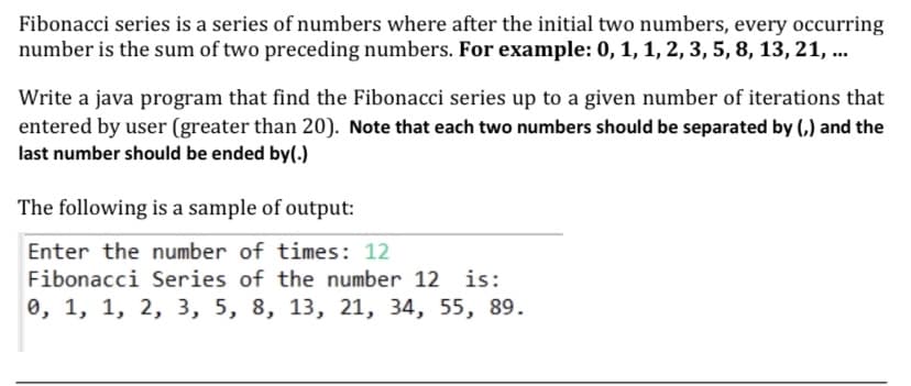Fibonacci series is a series of numbers where after the initial two numbers, every occurring
number is the sum of two preceding numbers. For example: 0, 1, 1, 2, 3, 5, 8, 13, 21, ...
Write a java program that find the Fibonacci series up to a given number of iterations that
entered by user (greater than 20). Note that each two numbers should be separated by (,) and the
last number should be ended by(.)
The following is a sample of output:
Enter the number of times: 12
Fibonacci Series of the number 12
is:
0, 1, 1, 2, 3, 5, 8, 13, 21, 34, 55, 89.

