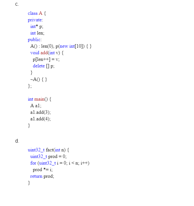 C.
class A {
private:
int* p;
int len;
public:
A() : len(0), p(new int[10]) { }
void add(int v) {
p[len++] = v;
delete [] p:
}
-AO { }
};
int main() {
A al;
al.add(3);
al.add(4);
}
d.
uint32_t fact(int n) {
uint32_t prod = 0;
for (uint32_t i = 0; i <n; i++)
prod *= i;
return prod;
}
