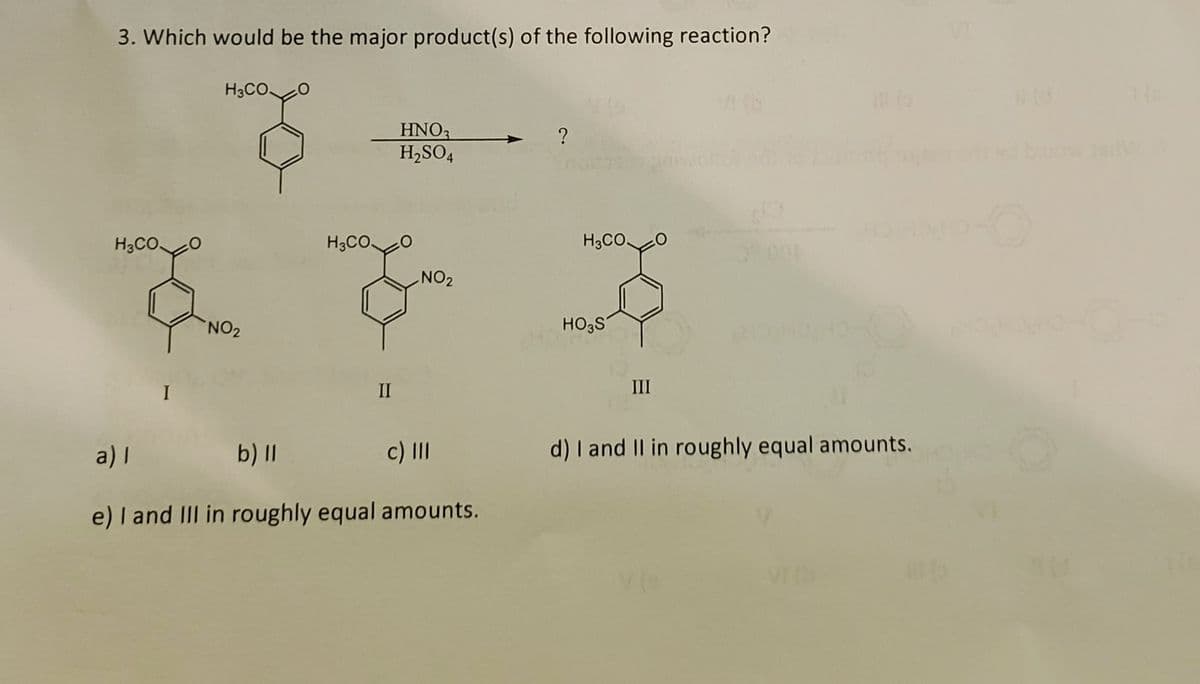 3. Which would be the major product(s) of the following reaction?
H3COO
H3CO
NO₂
H3CO
II
HNO3
H₂SO4
NO₂
a) |
b) ll
c) III
e) I and III in roughly equal amounts.
?
H3CO.
HO3S
III
40
15
d) I and II in roughly equal amounts.