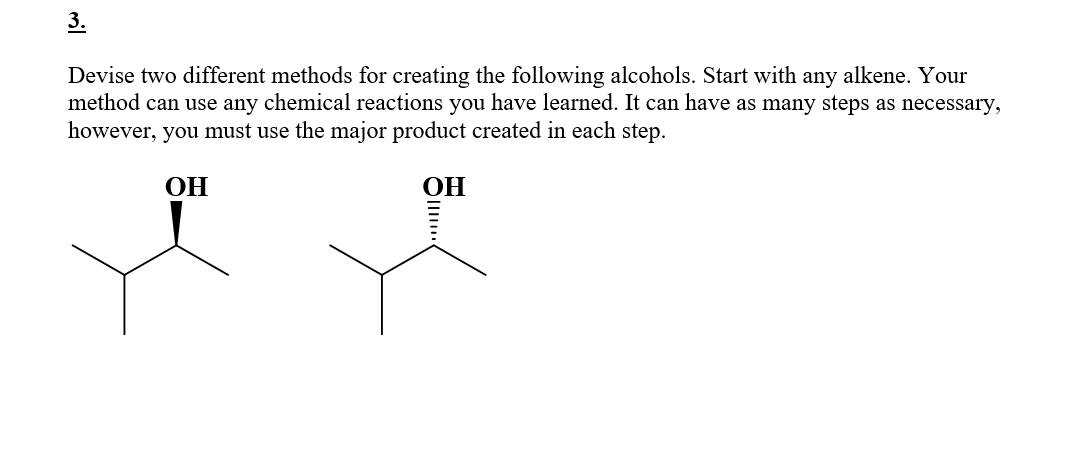 3.
Devise two different methods for creating the following alcohols. Start with any alkene. Your
method can use any chemical reactions you have learned. It can have as many steps as necessary,
however, you must use the major product created in each step.
OH
OH