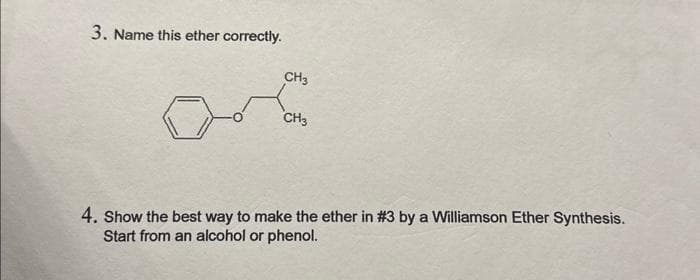 3. Name this ether correctly.
CH3
CH3
4. Show the best way to make the ether in #3 by a Williamson Ether Synthesis.
Start from an alcohol or phenol.